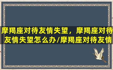 摩羯座对待友情失望，摩羯座对待友情失望怎么办/摩羯座对待友情失望，摩羯座对待友情失望怎么办-我的网站