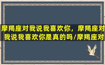 摩羯座对我说我喜欢你，摩羯座对我说我喜欢你是真的吗/摩羯座对我说我喜欢你，摩羯座对我说我喜欢你是真的吗-我的网站