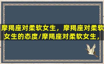 摩羯座对柔软女生，摩羯座对柔软女生的态度/摩羯座对柔软女生，摩羯座对柔软女生的态度-我的网站