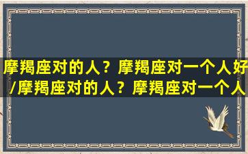 摩羯座对的人？摩羯座对一个人好/摩羯座对的人？摩羯座对一个人好-我的网站