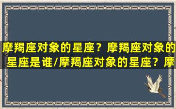 摩羯座对象的星座？摩羯座对象的星座是谁/摩羯座对象的星座？摩羯座对象的星座是谁-我的网站