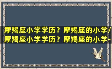 摩羯座小学学历？摩羯座的小学/摩羯座小学学历？摩羯座的小学-我的网站