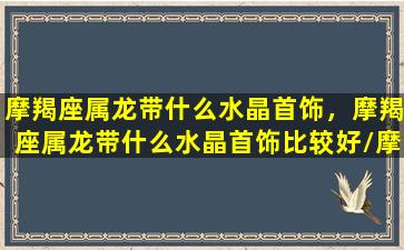 摩羯座属龙带什么水晶首饰，摩羯座属龙带什么水晶首饰比较好/摩羯座属龙带什么水晶首饰，摩羯座属龙带什么水晶首饰比较好-我的网站