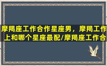 摩羯座工作合作星座男，摩羯工作上和哪个星座最配/摩羯座工作合作星座男，摩羯工作上和哪个星座最配-我的网站