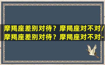 摩羯座差别对待？摩羯座对不对/摩羯座差别对待？摩羯座对不对-我的网站