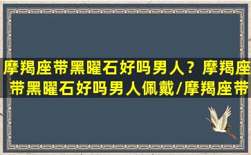 摩羯座带黑曜石好吗男人？摩羯座带黑曜石好吗男人佩戴/摩羯座带黑曜石好吗男人？摩羯座带黑曜石好吗男人佩戴-我的网站