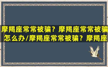 摩羯座常常被骗？摩羯座常常被骗怎么办/摩羯座常常被骗？摩羯座常常被骗怎么办-我的网站