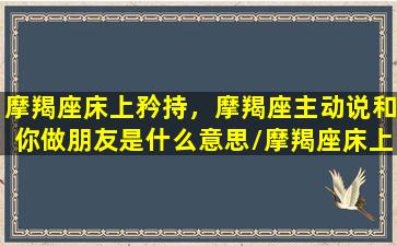 摩羯座床上矜持，摩羯座主动说和你做朋友是什么意思/摩羯座床上矜持，摩羯座主动说和你做朋友是什么意思-我的网站