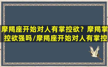 摩羯座开始对人有掌控欲？摩羯掌控欲强吗/摩羯座开始对人有掌控欲？摩羯掌控欲强吗-我的网站