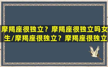 摩羯座很独立？摩羯座很独立吗女生/摩羯座很独立？摩羯座很独立吗女生-我的网站