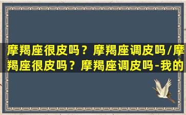 摩羯座很皮吗？摩羯座调皮吗/摩羯座很皮吗？摩羯座调皮吗-我的网站(摩羯座真的很)