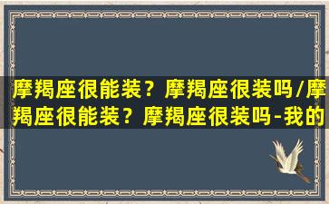 摩羯座很能装？摩羯座很装吗/摩羯座很能装？摩羯座很装吗-我的网站(摩羯座很会装)