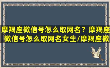 摩羯座微信号怎么取网名？摩羯座微信号怎么取网名女生/摩羯座微信号怎么取网名？摩羯座微信号怎么取网名女生-我的网站