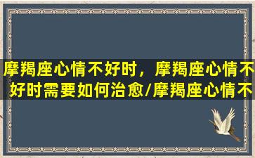 摩羯座心情不好时，摩羯座心情不好时需要如何治愈/摩羯座心情不好时，摩羯座心情不好时需要如何治愈-我的网站