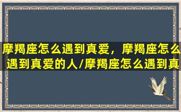 摩羯座怎么遇到真爱，摩羯座怎么遇到真爱的人/摩羯座怎么遇到真爱，摩羯座怎么遇到真爱的人-我的网站