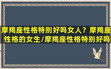 摩羯座性格特别好吗女人？摩羯座性格的女生/摩羯座性格特别好吗女人？摩羯座性格的女生-我的网站