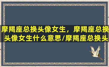 摩羯座总换头像女生，摩羯座总换头像女生什么意思/摩羯座总换头像女生，摩羯座总换头像女生什么意思-我的网站