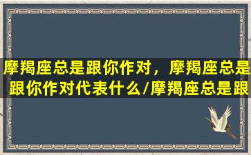 摩羯座总是跟你作对，摩羯座总是跟你作对代表什么/摩羯座总是跟你作对，摩羯座总是跟你作对代表什么-我的网站