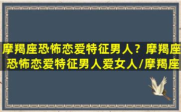 摩羯座恐怖恋爱特征男人？摩羯座恐怖恋爱特征男人爱女人/摩羯座恐怖恋爱特征男人？摩羯座恐怖恋爱特征男人爱女人-我的网站