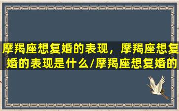 摩羯座想复婚的表现，摩羯座想复婚的表现是什么/摩羯座想复婚的表现，摩羯座想复婚的表现是什么-我的网站