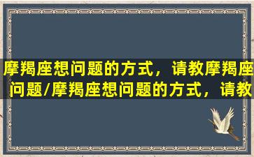 摩羯座想问题的方式，请教摩羯座问题/摩羯座想问题的方式，请教摩羯座问题-我的网站