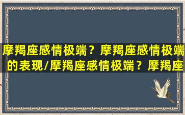 摩羯座感情极端？摩羯座感情极端的表现/摩羯座感情极端？摩羯座感情极端的表现-我的网站