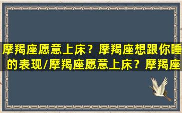 摩羯座愿意上床？摩羯座想跟你睡的表现/摩羯座愿意上床？摩羯座想跟你睡的表现-我的网站