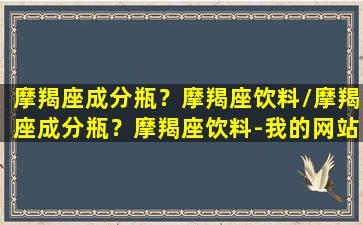 摩羯座成分瓶？摩羯座饮料/摩羯座成分瓶？摩羯座饮料-我的网站(摩羯座club)