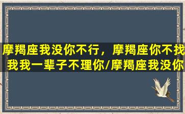 摩羯座我没你不行，摩羯座你不找我我一辈子不理你/摩羯座我没你不行，摩羯座你不找我我一辈子不理你-我的网站