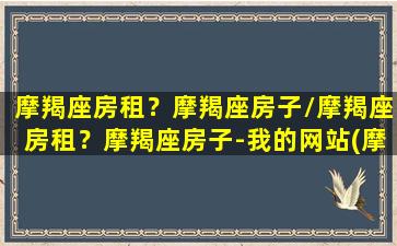 摩羯座房租？摩羯座房子/摩羯座房租？摩羯座房子-我的网站(摩羯座宅吗)