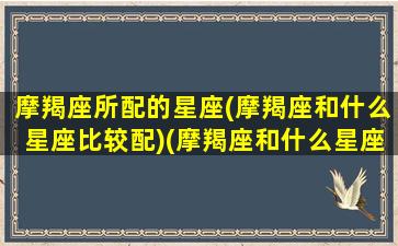 摩羯座所配的星座(摩羯座和什么星座比较配)(摩羯座和什么星座最配排行榜)