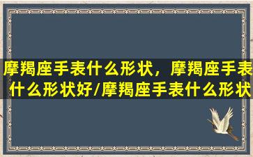 摩羯座手表什么形状，摩羯座手表什么形状好/摩羯座手表什么形状，摩羯座手表什么形状好-我的网站