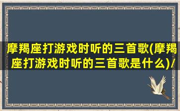 摩羯座打游戏时听的三首歌(摩羯座打游戏时听的三首歌是什么)/摩羯座打游戏时听的三首歌(摩羯座打游戏时听的三首歌是什么)-我的网站