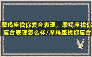 摩羯座找你复合表现，摩羯座找你复合表现怎么样/摩羯座找你复合表现，摩羯座找你复合表现怎么样-我的网站