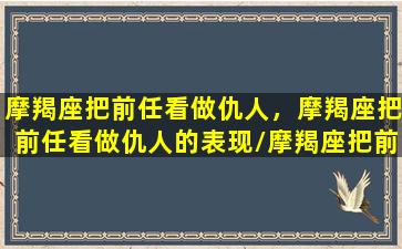 摩羯座把前任看做仇人，摩羯座把前任看做仇人的表现/摩羯座把前任看做仇人，摩羯座把前任看做仇人的表现-我的网站