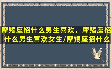 摩羯座招什么男生喜欢，摩羯座招什么男生喜欢女生/摩羯座招什么男生喜欢，摩羯座招什么男生喜欢女生-我的网站