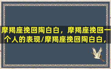 摩羯座挽回陶白白，摩羯座挽回一个人的表现/摩羯座挽回陶白白，摩羯座挽回一个人的表现-我的网站