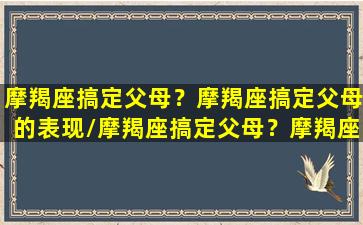 摩羯座搞定父母？摩羯座搞定父母的表现/摩羯座搞定父母？摩羯座搞定父母的表现-我的网站