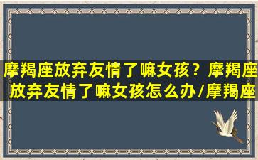 摩羯座放弃友情了嘛女孩？摩羯座放弃友情了嘛女孩怎么办/摩羯座放弃友情了嘛女孩？摩羯座放弃友情了嘛女孩怎么办-我的网站