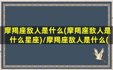 摩羯座敌人是什么(摩羯座敌人是什么星座)/摩羯座敌人是什么(摩羯座敌人是什么星座)-我的网站