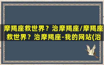 摩羯座救世界？治摩羯座/摩羯座救世界？治摩羯座-我的网站(治住摩羯的星座)