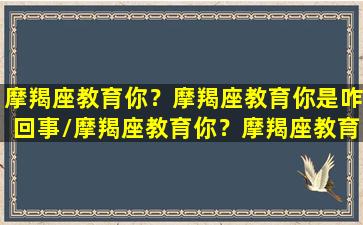 摩羯座教育你？摩羯座教育你是咋回事/摩羯座教育你？摩羯座教育你是咋回事-我的网站