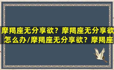 摩羯座无分享欲？摩羯座无分享欲怎么办/摩羯座无分享欲？摩羯座无分享欲怎么办-我的网站