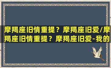 摩羯座旧情重提？摩羯座旧爱/摩羯座旧情重提？摩羯座旧爱-我的网站(2020年摩羯旧爱)