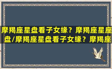 摩羯座星盘看子女缘？摩羯座星座盘/摩羯座星盘看子女缘？摩羯座星座盘-我的网站