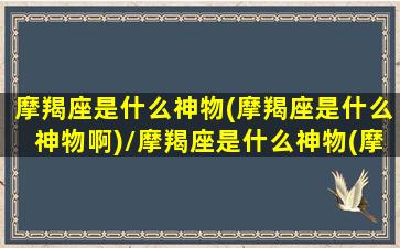 摩羯座是什么神物(摩羯座是什么神物啊)/摩羯座是什么神物(摩羯座是什么神物啊)-我的网站