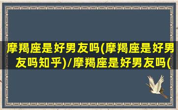 摩羯座是好男友吗(摩羯座是好男友吗知乎)/摩羯座是好男友吗(摩羯座是好男友吗知乎)-我的网站