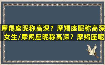 摩羯座昵称高深？摩羯座昵称高深女生/摩羯座昵称高深？摩羯座昵称高深女生-我的网站