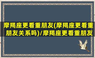 摩羯座更看重朋友(摩羯座更看重朋友关系吗)/摩羯座更看重朋友(摩羯座更看重朋友关系吗)-我的网站