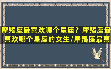 摩羯座最喜欢哪个星座？摩羯座最喜欢哪个星座的女生/摩羯座最喜欢哪个星座？摩羯座最喜欢哪个星座的女生-我的网站